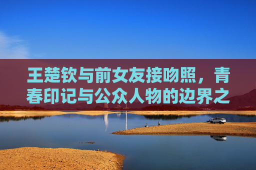王楚钦与前女友接吻照，青春印记与公众人物的边界之问