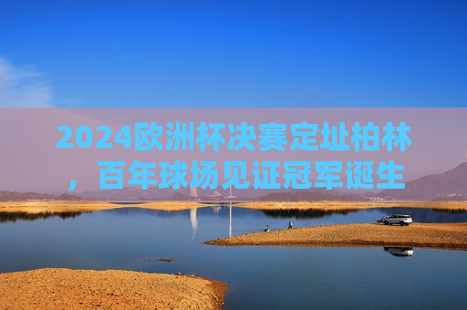 2024欧洲杯决赛定址柏林，百年球场见证冠军诞生