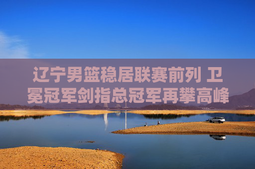 辽宁男篮稳居联赛前列 卫冕冠军剑指总冠军再攀高峰