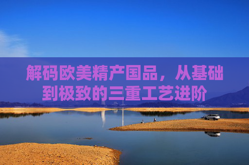 解码欧美精产国品，从基础到极致的三重工艺进阶