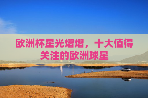欧洲杯星光熠熠，十大值得关注的欧洲球星