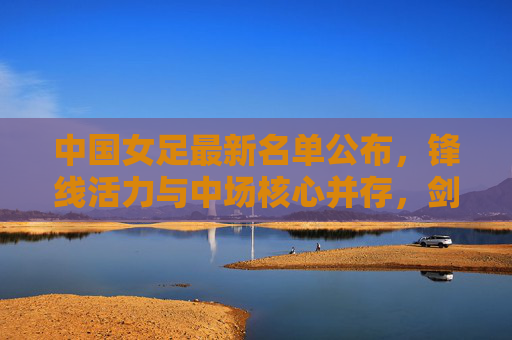 中国女足最新名单公布，锋线活力与中场核心并存，剑指大赛新突破