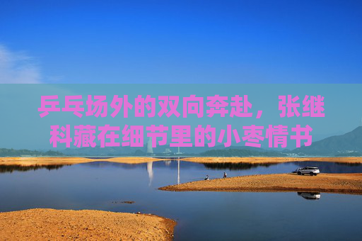 乒乓场外的双向奔赴，张继科藏在细节里的小枣情书
