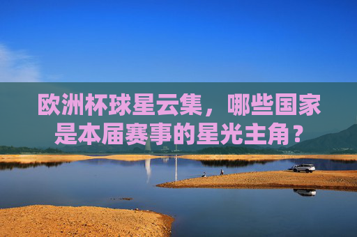 欧洲杯球星云集,哪些国家是本届赛事的星光主角? 欧洲杯球星云集,哪些国家是本届赛事的星光主角?