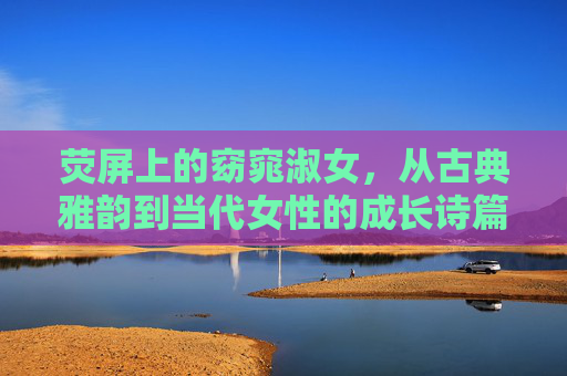 荧屏上的窈窕淑女，从古典雅韵到当代女性的成长诗篇