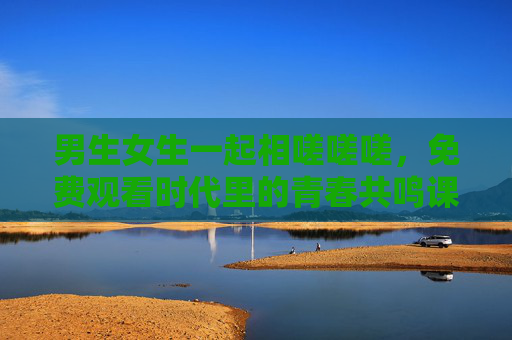 男生女生一起相嗟嗟嗟，免费观看时代里的青春共鸣课