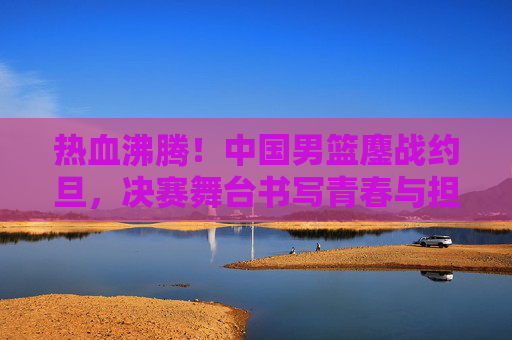 热血沸腾!中国男篮鏖战约旦,决赛舞台书写青春与担当 热血沸腾!中国男篮鏖战约旦,决赛舞台书写青春与担当