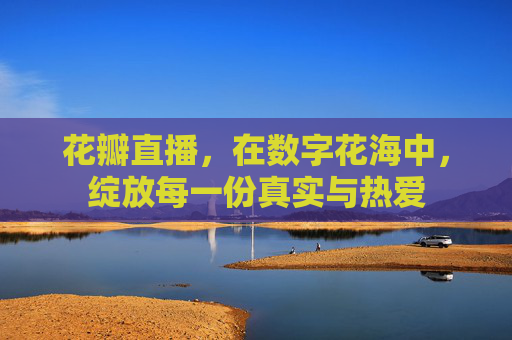 花瓣直播,在数字花海中,绽放每一份真实与热爱 花瓣直播,在数字花海中,绽放每一份真实与热爱