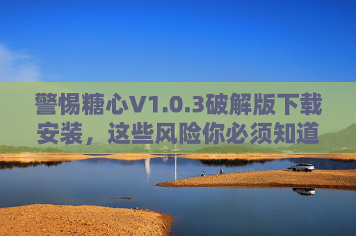 警惕糖心V1.0.3破解版下载安装，这些风险你必须知道！