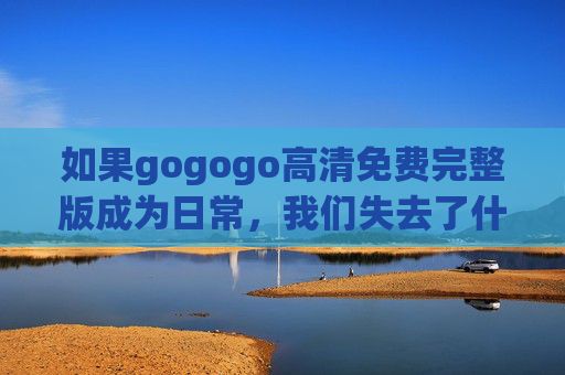 如果gogogo高清免费完整版成为日常，我们失去了什么？