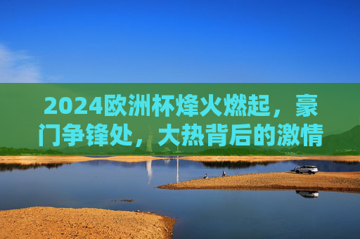 2024欧洲杯烽火燃起,豪门争锋处,大热背后的激情与悬念 2024欧洲杯烽火燃起,豪门争锋处,大热背后的激情与悬念