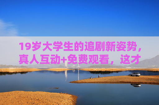 19岁大学生的追剧新姿势,真人互动+免费观看,这才是青春的正确打开方式? 19岁大学生的追剧新姿势,真人互动+免费观看,这才是青春的正确打开方式?