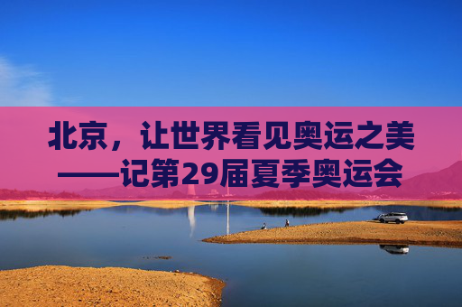 北京,让世界看见奥运之美——记第29届夏季奥运会的永恒记忆 北京,让世界看见奥运之美——记第29届夏季奥运会的永恒记忆