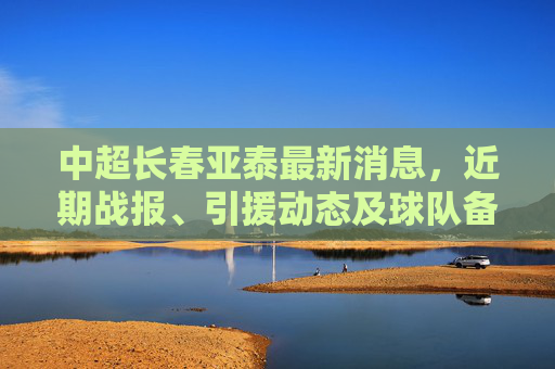 中超长春亚泰最新消息,近期战报、引援动态及球队备战情况 中超长春亚泰最新消息,近期战报、引援动态及球队备战情况