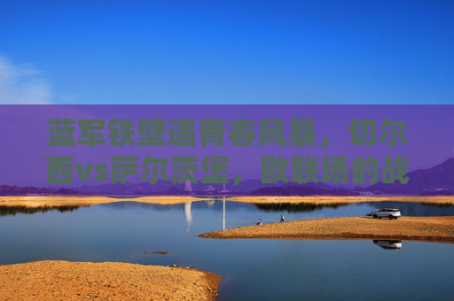 蓝军铁壁遇青春风暴,切尔西vs萨尔茨堡,欧联场的战术博弈与胜负手 蓝军铁壁遇青春风暴,切尔西vs萨尔茨堡,欧联场的战术博弈与胜负手