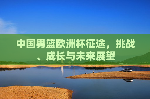 中国男篮欧洲杯征途，挑战、成长与未来展望