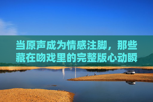 当原声成为情感注脚,那些藏在吻戏里的完整版心动瞬间 当原声成为情感注脚,那些藏在吻戏里的完整版心动瞬间
