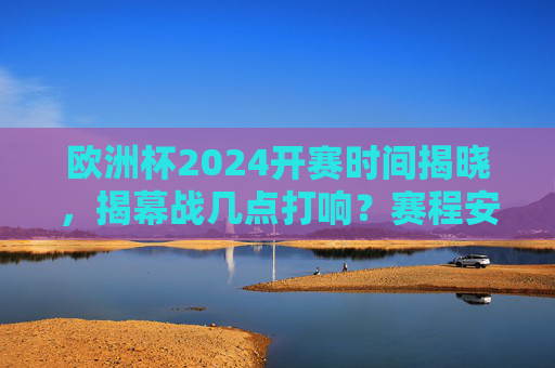欧洲杯2024开赛时间揭晓，揭幕战几点打响？赛程安排全解析