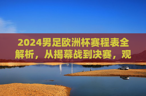 2024男足欧洲杯赛程表全解析，从揭幕战到决赛，观赛指南看这里！