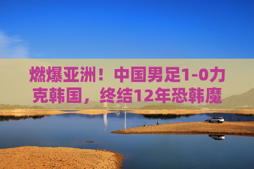 燃爆亚洲！中国男足1-0力克韩国，终结12年恐韩魔咒，这场胜利属于每一个热爱足球的人！