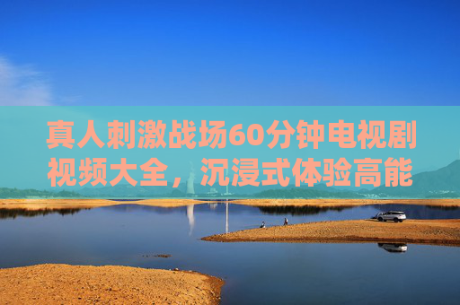 真人刺激战场60分钟电视剧视频大全，沉浸式体验高能对决，热血战斗全收录