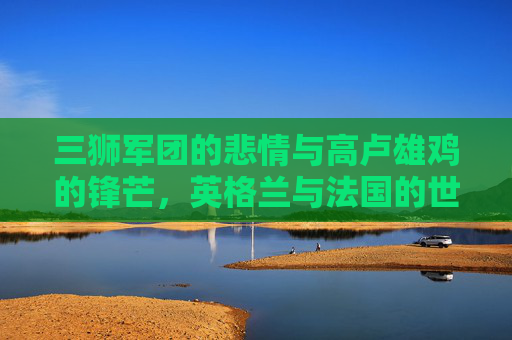 三狮军团的悲情与高卢雄鸡的锋芒，英格兰与法国的世界杯宿命对决