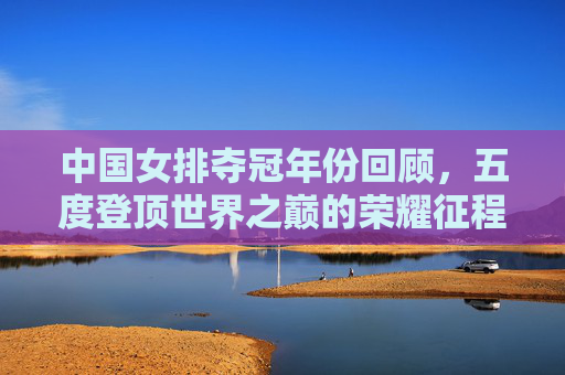 中国女排夺冠年份回顾,五度登顶世界之巅的荣耀征程 中国女排夺冠年份回顾,五度登顶世界之巅的荣耀征程