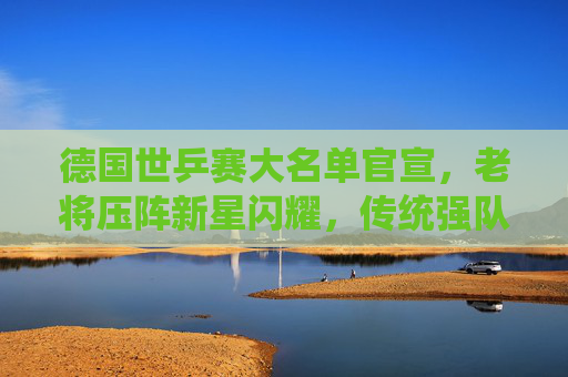 德国世乒赛大名单官宣，老将压阵新星闪耀，传统强队剑指奖牌