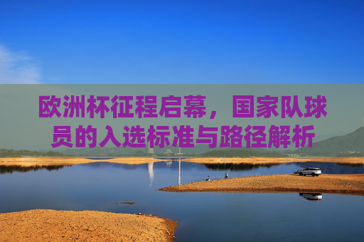 欧洲杯征程启幕，国家队球员的入选标准与路径解析