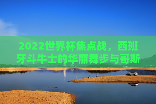 2022世界杯焦点战,西班牙斗牛士的华丽舞步与哥斯达黎加的顽强坚守 2022世界杯焦点战,西班牙斗牛士的华丽舞步与哥斯达黎加的顽强坚守