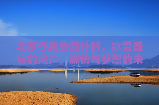 北京冬奥会倒计时,冰雪盛宴的尾声,激情与梦想的未完待续 北京冬奥会倒计时,冰雪盛宴的尾声,激情与梦想的未完待续