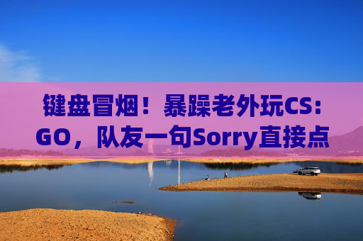 键盘冒烟!暴躁老外玩CS:GO,队友一句Sorry直接点燃引线 键盘冒烟!暴躁老外玩CS:GO,队友一句Sorry直接点燃引线