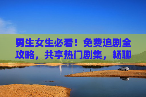 男生女生必看!免费追剧全攻略,共享热门剧集,畅聊剧情嗨翻天 男生女生必看!免费追剧全攻略,共享热门剧集,畅聊剧情嗨翻天