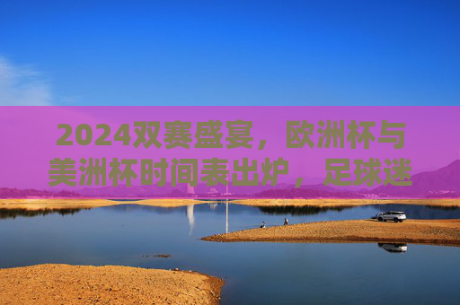 2024双赛盛宴，欧洲杯与美洲杯时间表出炉，足球迷的夏日狂欢指南