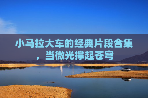 小马拉大车的经典片段合集，当微光撑起苍穹