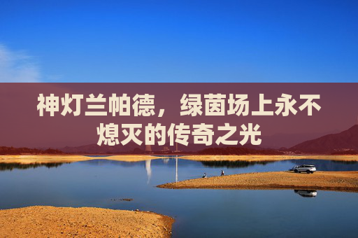 神灯兰帕德,绿茵场上永不熄灭的传奇之光 神灯兰帕德,绿茵场上永不熄灭的传奇之光