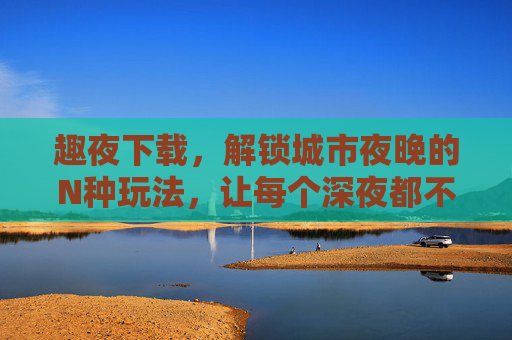 趣夜下载，解锁城市夜晚的N种玩法，让每个深夜都不孤单