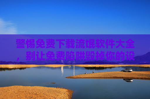 警惕免费下载流氓软件大全，别让免费陷阱毁掉你的设备与隐私