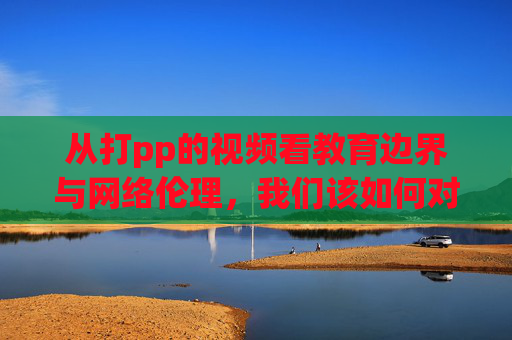 从打pp的视频看教育边界与网络伦理,我们该如何对待孩子的成长? 从打pp的视频看教育边界与网络伦理,我们该如何对待孩子的成长?