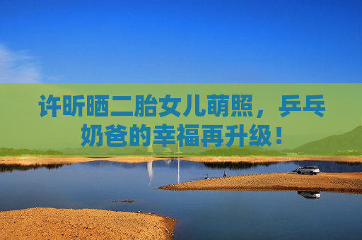 许昕晒二胎女儿萌照，乒乓奶爸的幸福再升级！