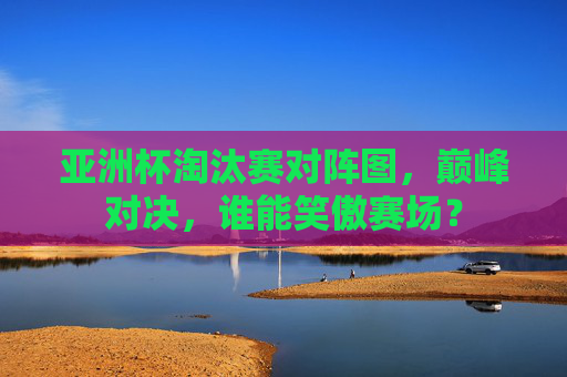 亚洲杯淘汰赛对阵图,巅峰对决,谁能笑傲赛场? 亚洲杯淘汰赛对阵图,巅峰对决,谁能笑傲赛场?