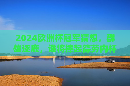 2024欧洲杯冠军猜想,群雄逐鹿,谁将捧起德劳内杯? 2024欧洲杯冠军猜想,群雄逐鹿,谁将捧起德劳内杯?