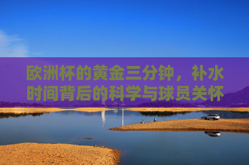 欧洲杯的黄金三分钟，补水时间背后的科学与球员关怀