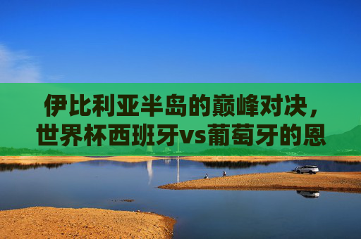 伊比利亚半岛的巅峰对决,世界杯西班牙vs葡萄牙的恩怨与传奇 伊比利亚半岛的巅峰对决,世界杯西班牙vs葡萄牙的恩怨与传奇
