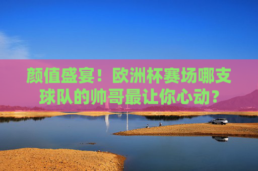 颜值盛宴！欧洲杯赛场哪支球队的帅哥最让你心动？