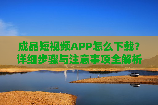 成品短视频APP怎么下载?详细步骤与注意事项全解析 成品短视频APP怎么下载?详细步骤与注意事项全解析