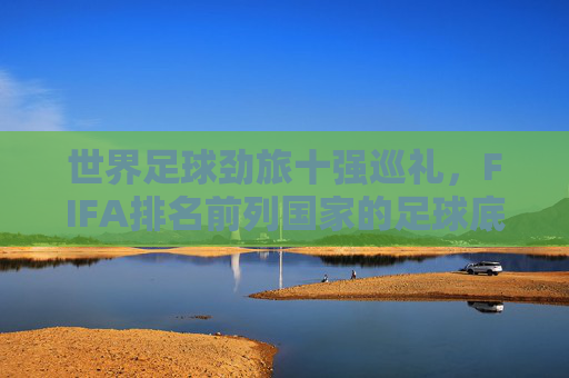 世界足球劲旅十强巡礼,FIFA排名前列国家的足球底蕴与风采 世界足球劲旅十强巡礼,FIFA排名前列国家的足球底蕴与风采