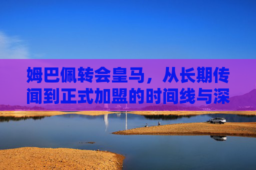 姆巴佩转会皇马，从长期传闻到正式加盟的时间线与深层解析