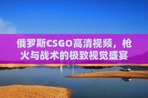俄罗斯CSGO高清视频，枪火与战术的极致视觉盛宴
