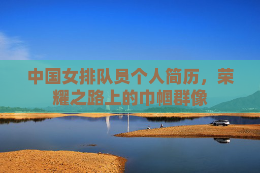 中国女排队员个人简历,荣耀之路上的巾帼群像 中国女排队员个人简历,荣耀之路上的巾帼群像